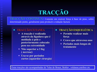 TRACÇÃO TRACÇÃO CUTANEA A tracção é realizada  através da ligadura que é moldada á pele e posteriormente colocado peso na extremidade Não superior a 3 Kg ( necrose) Usa-se por periodos  curtos (aguardar cirurgia) TRACÇÃO ESQUELÉTICA Permite realizar mais força Cravo que atravessa osso Periodos mais longos de tratamento TRACÇÃO CONTINUA :  Consiste em exercer força á base de peso, sobre determinado ponto, geralmente para produzir a redução factura Estas tracções são acompanhadas de Talas de Braun, Bohler , roldanas,estribos etc 