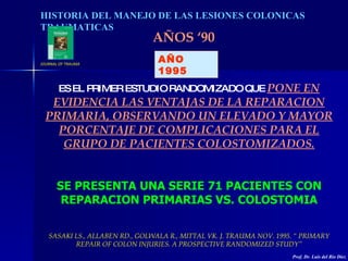 HISTORIA DEL MANEJO DE LAS LESIONES COLONICAS TRAUMATICAS AÑOS ‘90 AÑO 1995 ES EL PRIMER ESTUDIO RANDOMIZADO QUE  PONE EN ...