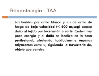 Fisiopatología - TAA
1.   Las heridas por arma blanca y las de arma de
     fuego de baja velocidad (< 600 m/seg) causan
     daño al tejido por laceración o corte. Ceden muy
     poca energía y el daño se localiza en la zona
     perilesional, afectando habitualmente órganos
     adyacentes entre sí, siguiendo la trayectoria de,
     objeto que penetra.
 