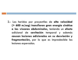 2.- Las heridas por proyectiles de alta velocidad
    (> 600 m/seg) transfieren gran energía cinética
    a las vísceras abdominales, teniendo un efecto
    adicional de cavitación temporal y además
    causan lesiones adicionales en su desviación y
    fragmentación, por lo que es impredecible las
    lesiones esperadas.
 