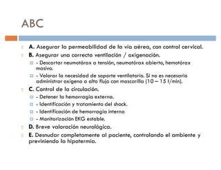 ABC
A. Asegurar la permeabilidad de la vía aérea, con control cervical.
B. Asegurar una correcta ventilación / oxigenación.
 †   - Descartar neumotórax a tensión, neumotórax abierto, hemotórax
     masivo.
 †   - Valorar la necesidad de soporte ventilatorio. Si no es necesario
     administrar oxígeno a alto flujo con mascarilla (10 ² 15 l/min).
C. Control de la circulación.
 †   - Detener la hemorragia externa.
 †   - Identificación y tratamiento del shock.
 †   - Identificación de hemorragia interna
 †   - Monitorización EKG estable.
D. Breve valoración neurológica.
E. Desnudar completamente al paciente, controlando el ambiente y
previniendo la hipotermia.
 