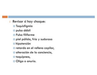Revisar si hay choque:
† Taquisfigmia
† pulso débil
† Pulso filiforme
† piel pálida, fría y sudorosa
† hipotensión
† retardo en el relleno capilar,
† alteración de la conciencia,
† taquipnea,
† Oligo o anuria.
 