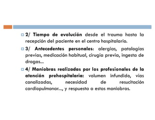 † 2/ Tiempo de evolución desde el trauma hasta la
  recepción del paciente en el centro hospitalario.
† 3/ Antecedentes personales: alergias, patologías
  previas, medicación habitual, cirugía previa, ingesta de
  drogas...
† 4/ Maniobras realizadas por los profesionales de la
  atención prehospitalaria: volumen infundido, vías
  canalizadas,       necesidad        de       resucitación
  cardiopulmonar..., y respuesta a estas maniobras.
 