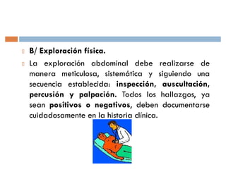 B/ Exploración física.
La exploración abdominal debe realizarse de
manera meticulosa, sistemática y siguiendo una
secuencia establecida: inspección, auscultación,
percusión y palpación. Todos los hallazgos, ya
sean positivos o negativos, deben documentarse
cuidadosamente en la historia clínica.
 