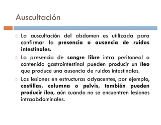 Auscultación
 La auscultación del abdomen es utilizada para
 confirmar la presencia o ausencia de ruidos
 intestinales.
 La presencia de sangre libre intra peritoneal o
 contenido gastrointestinal pueden producir un íleo
 que produce una ausencia de ruidos intestinales.
 Las lesiones en estructuras adyacentes, por ejemplo,
 costillas, columna o pelvis, también pueden
 producir íleo, aún cuando no se encuentren lesiones
 intraabdominales.
 