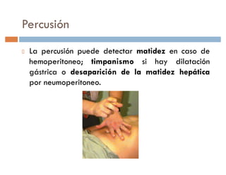 Percusión
 La percusión puede detectar matidez en caso de
 hemoperitoneo; timpanismo si hay dilatación
 gástrica o desaparición de la matidez hepática
 por neumoperitoneo.
 