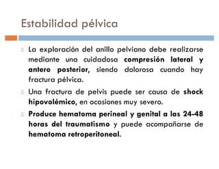 Estabilidad pélvica
 La exploración del anillo pelviano debe realizarse
 mediante una cuidadosa compresión lateral y
 antero posterior, siendo dolorosa cuando hay
 fractura pélvica.
 Una fractura de pelvis puede ser causa de shock
 hipovolémico, en ocasiones muy severo.
 Produce hematoma perineal y genital a las 24-48
 horas del traumatismo y puede acompañarse de
 hematoma retroperitoneal.
 