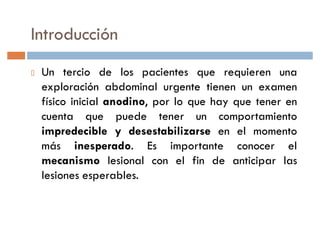 Introducción
 Un tercio de los pacientes que requieren una
 exploración abdominal urgente tienen un examen
 físico inicial anodino, por lo que hay que tener en
 cuenta que puede tener un comportamiento
 impredecible y desestabilizarse en el momento
 más inesperado. Es importante conocer el
 mecanismo lesional con el fin de anticipar las
 lesiones esperables.
 