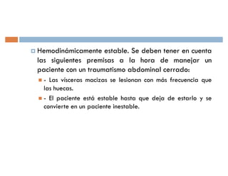 † Hemodinámicamente   estable. Se deben tener en cuenta
 las siguientes premisas a la hora de manejar un
 paciente con un traumatismo abdominal cerrado:
   - Las vísceras macizas se lesionan con más frecuencia que
    las huecas.
   - El paciente está estable hasta que deja de estarlo y se
    convierte en un paciente inestable.
 