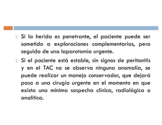 Si la herida es penetrante, el paciente puede ser
sometido a exploraciones complementarias, pero
seguida de una laparotomía urgente.
Si el paciente está estable, sin signos de peritonitis
y en el TAC no se observa ninguna anomalía, se
puede realizar un manejo conservador, que dejará
paso a una cirugía urgente en el momento en que
exista una mínima sospecha clínica, radiológica o
analítica.
 