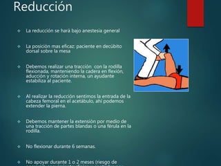 Reducción
 La reducción se hará bajo anestesia general
 La posición mas eficaz: paciente en decúbito
dorsal sobre la mesa
 Debemos realizar una tracción con la rodilla
flexionada, manteniendo la cadera en flexión,
aducción y rotación interna, un ayudante
estabiliza al paciente.
 Al realizar la reducción sentimos la entrada de la
cabeza femoral en el acetábulo, ahí podemos
extender la pierna.
 Debemos mantener la extensión por medio de
una tracción de partes blandas o una férula en la
rodilla.
 No flexionar durante 6 semanas.
 No apoyar durante 1 o 2 meses (riesgo de
 