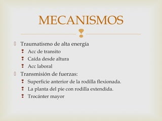 MECANISMOS 
 
 Traumatismo de alta energía 
 Acc de transito 
 Caída desde altura 
 Acc laboral 
 Transmisión de fuerzas: 
 Superficie anterior de la rodilla flexionada. 
 La planta del pie con rodilla extendida. 
 Trocánter mayor 
 