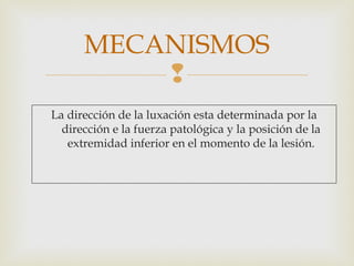 MECANISMOS 
 
La dirección de la luxación esta determinada por la 
dirección e la fuerza patológica y la posición de la 
extremidad inferior en el momento de la lesión. 
 