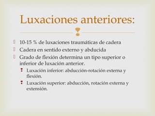 Luxaciones anteriores: 
 
 10-15 % de luxaciones traumáticas de cadera 
 Cadera en sentido externo y abducida 
 Grado de flexión determina un tipo superior o 
inferior de luxación anterior. 
 Luxación inferior: abducción-rotación externa y 
flexión. 
 Luxación superior: abducción, rotación externa y 
extensión. 
 