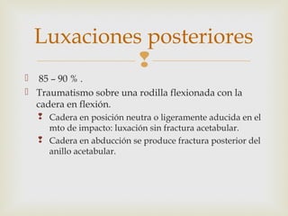 Luxaciones posteriores 
 
 85 – 90 % . 
 Traumatismo sobre una rodilla flexionada con la 
cadera en flexión. 
 Cadera en posición neutra o ligeramente aducida en el 
mto de impacto: luxación sin fractura acetabular. 
 Cadera en abducción se produce fractura posterior del 
anillo acetabular. 
 