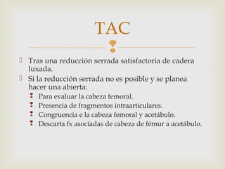 TAC 
 
 Tras una reducción serrada satisfactoria de cadera 
luxada. 
 Si la reducción serrada no es posible y se planea 
hacer una abierta: 
 Para evaluar la cabeza femoral. 
 Presencia de fragmentos intraarticulares. 
 Congruencia e la cabeza femoral y acetábulo. 
 Descarta fx asociadas de cabeza de fémur a acetábulo. 
 