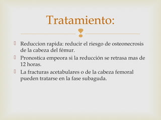 Tratamiento: 
 
 Reduccion rapida: reducir el riesgo de osteonecrosis 
de la cabeza del fémur. 
 Pronostica empeora si la reducción se retrasa mas de 
12 horas. 
 La fracturas acetabulares o de la cabeza femoral 
pueden tratarse en la fase subaguda. 
 