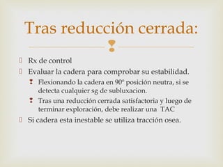 Tras reducción cerrada: 
 
 Rx de control 
 Evaluar la cadera para comprobar su estabilidad. 
 Flexionando la cadera en 90º posición neutra, si se 
detecta cualquier sg de subluxacion. 
 Tras una reducción cerrada satisfactoria y luego de 
terminar exploración, debe realizar una TAC 
 Si cadera esta inestable se utiliza tracción osea. 
 