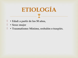 ETIOLOGÍA 
 
 • Edad: a partir de los 50 años, 
 • Sexo: mujer 
 • Traumatismo: Mínimo, resbalón o traspiés. 
 