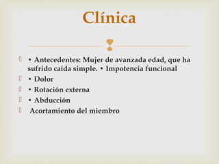 Clínica 
 
 • Antecedentes: Mujer de avanzada edad, que ha 
sufrido caída simple. • Impotencia funcional 
 • Dolor 
 • Rotación externa 
 • Abducción 
 Acortamiento del miembro 
 