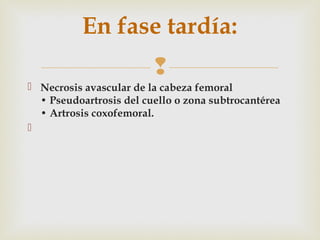 En fase tardía: 
 
 Necrosis avascular de la cabeza femoral 
• Pseudoartrosis del cuello o zona subtrocantérea 
• Artrosis coxofemoral. 
 
 