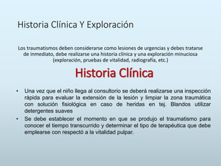 Historia Clínica Y Exploración
Los traumatismos deben considerarse como lesiones de urgencias y debes tratarse
de inmediato, debe realizarse una historia clínica y una exploración minuciosa
(exploración, pruebas de vitalidad, radiografía, etc.)
Historia Clínica
• Una vez que el niño llega al consultorio se deberá realizarse una inspección
rápida para evaluar la extensión de la lesión y limpiar la zona traumática
con solución fisiológica en caso de heridas en tej. Blandos utilizar
detergentes suaves
• Se debe establecer el momento en que se produjo el traumatismo para
conocer el tiempo transcurrido y determinar el tipo de terapéutica que debe
emplearse con respectó a la vitalidad pulpar.
 