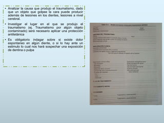 • Analizar la causa que produjo el traumatismo, dado
que un objeto que golpee la cara puede producir
además de lesiones en los dientes, lesiones a nivel
cerebral.
• Investigar el lugar en el que se produjo el
traumatismo (ej. Traumatismo por algún objeto
contaminado) será necesario aplicar una protección
antitetánica
• Es obligatorio indagar sobre si existe dolor
espontaneo en algún diente, o si lo hay ante un
estimulo lo cual nos hará sospechar una exposición
de dentina o pulpa
 