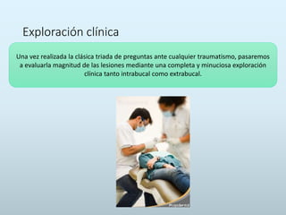 Exploración clínica
Una vez realizada la clásica triada de preguntas ante cualquier traumatismo, pasaremos
a evaluarla magnitud de las lesiones mediante una completa y minuciosa exploración
clínica tanto intrabucal como extrabucal.
 