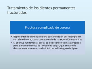 Tratamiento de los dientes permanentes
fracturados
Fractura complicada de corona
• Representan la existencia de una contaminación del tejido pulpar
con el medio oral, como consecuencia de su exposición traumática.
• El objetivo fundamental del tx. es elegir la técnica mas apropiada
para el mantenimiento de la vitalidad pulpar, que en caso de
dientes inmaduros nos conducirá al cierre fisiológico del ápice.
 