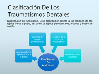 Clasificación De Los
Traumatismos Dentales
• Clasificación de Andreasen. Esta clasificación refiere a los lesiones de los
tejidos duros y pulpa, así como os tejidos periodontales, mucosa y hueso de
sostén.
Clasificación
De
Andreasen
Lesiones de los
tejidos duros y
la pulpa
Lesiones de
tejidos
periodontales
Lesiones de la
encía o la
mucosa bucal
Lesión del hueso
de sostén
 