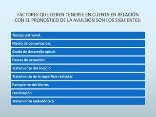 FACTORES QUE DEBEN TENERSE EN CUENTA EN RELACIÓN
CON EL PRONOSTICO DE LA AVULSIÓN SON LOS SIGUIENTES:
Tiempo extraoral.
Medio de conservación.
Grado de desarrollo apical.
Pautas de actuación.
Tratamiento del alveolo.
Tratamiento de la superficie radicular.
Reimplante del diente.
Ferulización
Tratamiento endodóncico
 