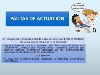 PAUTAS DE ACTUACIÓN
• algunos aspectos para el tratamiento con éxito antes de instaurar el
tratamiento , realizar una historia clínica completa, para de esta
manera obtener información detallada de los acontecimientos
ocurridos desde el momento del traumatismo .
por ejemplo:
• el lugar del accidente puede indicarnos la necesidad de profilaxis
antitetánica.
El reimplante la técnica por medio de la cual se reinserta el diente en el interior
de su alveolo una vez que se ha ex articulado.
 