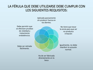 LA FÉRULA QUE DEBE UTILIZARSE DEBE CUMPLIR CON
LOS SIGUIENTES REQUISITOS:
Aplicada pasivamente
sin producir fuerza en
los dientes.
No tiene que tocar
la encía para que así
no produzca
irritación
Igualmente, no debe
interferir la oclusión
normal.
Ha de ser fabricada
directamente en la
boca
Debe ser retirada
fácilmente.
Debe permitir que
se efectúen pruebas
de vitalidad y
tratamiento
endodóncico.
 