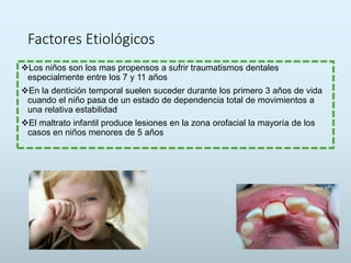 Factores Etiológicos
Los niños son los mas propensos a sufrir traumatismos dentales
especialmente entre los 7 y 11 años
En la dentición temporal suelen suceder durante los primero 3 años de vida
cuando el niño pasa de un estado de dependencia total de movimientos a
una relativa estabilidad
El maltrato infantil produce lesiones en la zona orofacial la mayoría de los
casos en niños menores de 5 años
 