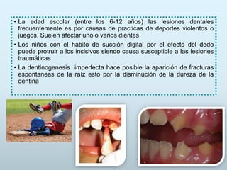 • La edad escolar (entre los 6-12 años) las lesiones dentales
frecuentemente es por causas de practicas de deportes violentos o
juegos. Suelen afectar uno o varios dientes
• Los niños con el habito de succión digital por el efecto del dedo
puede protruir a los incisivos siendo causa susceptible a las lesiones
traumáticas
• La dentinogenesis imperfecta hace posible la aparición de fracturas
espontaneas de la raíz esto por la disminución de la dureza de la
dentina
 