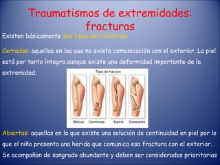 Existen básicamente  dos tipos de fracturas: Cerradas : aquellas en las que no existe comunicación con el exterior. La piel está por tanto íntegra aunque existe una deformidad importante de la extremidad. Traumatismos de extremidades: fracturas Abiertas:  aquellas en la que existe una solución de continuidad en piel por lo que el niño presenta una herida que comunica esa fractura con el exterior. Se acompañan de sangrado abundante y deben ser consideradas prioritarias 