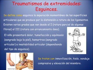 Traumatismos de extremidades: Esguinces. Se define como  esguince la separación momentánea de las superficies articulares que se produce por la distensión o rotura de los ligamentos. Existen varios grados que van desde el I (rotura parcial de algunas fibras) al III (rotura con arrancamiento óseo). El niño presentará dolor, tumefacción y equímosis (sangrado bajo la piel), hemartros (sangrado articular) e inestabilidad articular (dependiendo del tipo de esguince). Se tratan con  inmovilización, hielo, vendaje compresivo y elevación del miembro. 