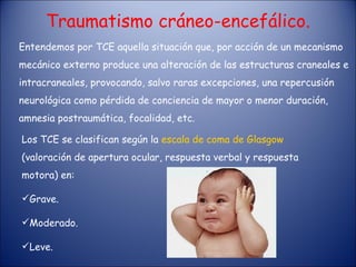 Entendemos por TCE aquella situación que, por acción de un mecanismo mecánico externo produce una alteración de las estructuras craneales e intracraneales, provocando, salvo raras excepciones, una repercusión neurológica como pérdida de conciencia de mayor o menor duración, amnesia postraumática, focalidad, etc. Los TCE se clasifican según la  escala de coma de Glasgow  (valoración de apertura ocular, respuesta verbal y respuesta motora) en: Grave. Moderado. Leve. Traumatismo cráneo-encefálico. 