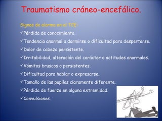 Traumatismo cráneo-encefálico. Signos de alarma en el TCE: Pérdida de conocimiento. Tendencia anormal a dormirse o dificultad para despertarse. Dolor de cabeza persistente. Irritabilidad, alteración del carácter o actitudes anormales. Vómitos bruscos o persistentes. Dificultad para hablar o expresarse. Tamaño de las pupilas claramente diferente. Pérdida de fuerza en alguna extremidad. Convulsiones. 