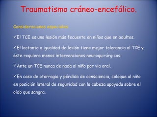 Traumatismo cráneo-encefálico. Consideraciones especiales: El TCE es una lesión más fecuente en niños que en adultos. El lactante a igualdad de lesión tiene mejor tolerancia al TCE y éste requiere menos intervenciones neuroquirúrgicas. Ante un TCE nunca de nada al niño por via oral. En caso de otorragia y pérdida de consciencia, coloque al niño en posición lateral de seguridad con la cabeza apoyada sobre el oído que sangra. 