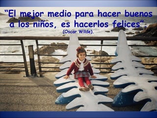 “ El mejor medio para hacer buenos a los niños, es hacerlos felices”.  (Oscar Wilde). 