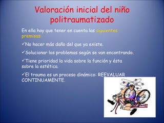 Valoración inicial del niño politraumatizado En ella hay que tener en cuenta las  siguientes premisas: No hacer más daño del que ya existe. Solucionar los problemas según se van encontrando. Tiene prioridad la vida sobre la función y ésta sobre la estética. El trauma es un proceso dinámico: REEVALUAR CONTINUAMENTE. 
