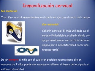 Sin material: Tracción cervical en manteniendo el cuello en eje con el resto del cuerpo. Con material: Collarín cervical. El más utilizado es el modelo Philadelphia. (collarín rígido con apoyo mentoniano, con orificio anterior amplio por si necesitaramos hacer una traqueotomía) Dejar  siempre  al niño con el cuello en posición neutra (para ello en mayores de 7 años puede ser necesario rellenar el hueco del occipucio si están en decúbito). Inmovilización cervical 