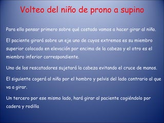Volteo del niño de prono a supino Para ello pensar primero sobre qué costado vamos a hacer girar al niño. El paciente girará sobre un eje uno de cuyos extremos es su miembro superior colocado en elevación por encima de la cabeza y el otro es el miembro inferior correspondiente. Uno de los rescatadores sujetará la cabeza evitando el cruce de manos. El siguiente cogerá al niño por el hombro y pelvis del lado contrario al que va a girar. Un tercero por ese mismo lado, hará girar al paciente cogiéndolo por cadera y rodilla 