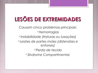 LESÕES DE EXTREMIDADESLESÕES DE EXTREMIDADES
Causam cinco problemas principais:
Hemorragias
Instabilidade (fraturas ou luxações)
Lesões de partes moles (distensões e
entorses)
Perda de tecido
Síndrome Compartimental.
 