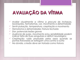 AVALIAÇÃO DA VÍTIMAAVALIAÇÃO DA VÍTIMA
 Avaliar visualmente a vítima a procura de inchaços,
lacerações, hematomas, cor, movimento e deformidade
 Sentir pulsação, temperatura, crepitação e movimento
 Hematoma e deformidades: fratura fechada
 Dor: potenciais lesões graves
 Ausência de pulso, movimento e/ou sensibilidade podem
indicar falta de fluxo sanguíneo e déficit neurológico
 Crepitação: ruído produzido pelos ossos quando as
pontas fraturadas se esfregam uma contra a outra
 Na dúvida, a lesão deve ser tratada como fratura.
 