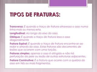 TIPOS DE FRATURAS:TIPOS DE FRATURAS:
Transversa: É quando o traço de fratura atravessa o osso numa
linha mais ou menos reta.
Longitudinal: Ao longo do eixo do osso.
Obliqua: É quando o traço de fratura lesa o osso
diagonalmente
Fratura Espiral: É quando o traço de fratura encontra-se ao
redor e através do osso. Estas fraturas são decorrentes de
lesões que ocorrem com uma torção.
Fraturas simples: apenas o osso é atingido e não há
perfuração da pele ou lesão de outras estruturas adjacentes.
Fratura Cominutiva: É a fratura que ocorre com a quebra do
osso em três ou mais fragmentos.
 