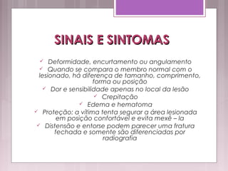 SINAIS E SINTOMASSINAIS E SINTOMAS
 Deformidade, encurtamento ou angulamento
 Quando se compara o membro normal com o
lesionado, há diferença de tamanho, comprimento,
forma ou posição
 Dor e sensibilidade apenas no local da lesão
 Crepitação
 Edema e hematoma
 Proteção: a vítima tenta segurar a área lesionada
em posição confortável e evita mexê – la
 Distensão e entorse podem parecer uma fratura
fechada e somente são diferenciadas por
radiografia
 