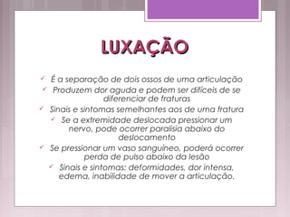 LUXAÇÃOLUXAÇÃO
 É a separação de dois ossos de uma articulação
 Produzem dor aguda e podem ser difíceis de se
diferenciar de fraturas
 Sinais e sintomas semelhantes aos de uma fratura
 Se a extremidade deslocada pressionar um
nervo, pode ocorrer paralisia abaixo do
deslocamento
 Se pressionar um vaso sanguíneo, poderá ocorrer
perda de pulso abaixo da lesão
 Sinais e sintomas: deformidades, dor intensa,
edema, inabilidade de mover a articulação.
 