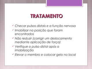 TRATAMENTOTRATAMENTO
 Checar pulsos distais e a função nervosa
 Imobilizar na posição que foram
encontrados
 Não reduzir (corrigir um deslocamento
mediante aplicação de força)
 Verifique o pulso distal após a
imobilização
 Elevar o membro e colocar gelo no local
 